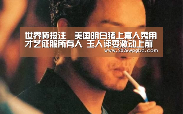 世界杯投注_
美国明白猪上真人秀用才艺征服所有人 玉人评委激动上前深情献吻(图2) 世界杯投注